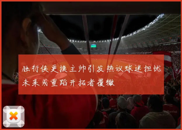 独行侠更换主帅引发热议球迷担忧未来或重蹈开拓者覆辙