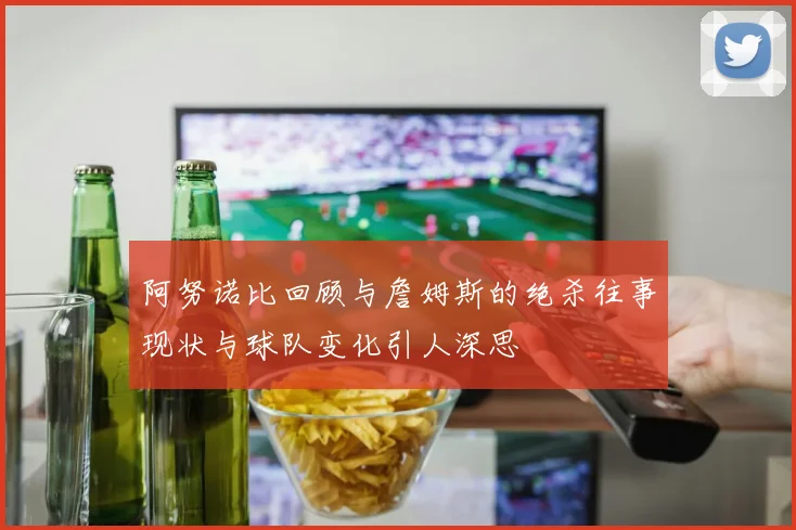 阿努诺比回顾与詹姆斯的绝杀往事现状与球队变化引人深思