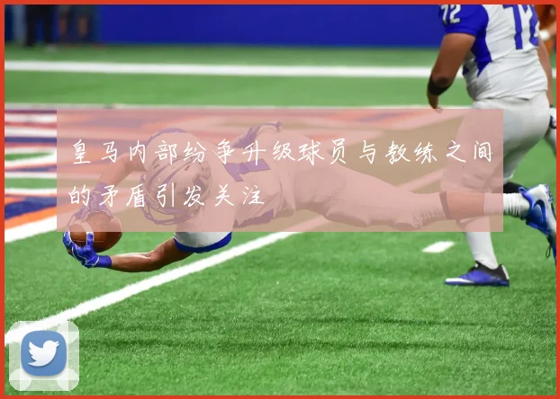 皇马内部纷争升级球员与教练之间的矛盾引发关注