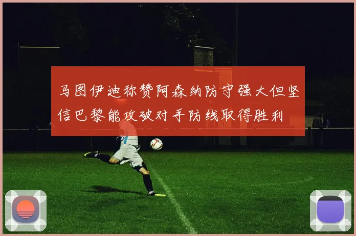 马图伊迪称赞阿森纳防守强大但坚信巴黎能攻破对手防线取得胜利