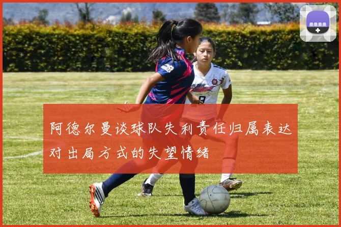 阿德尔曼谈球队失利责任归属表达对出局方式的失望情绪