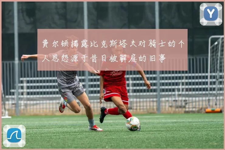 费尔顿揭露比克斯塔夫对骑士的个人恩怨源于昔日被解雇的旧事