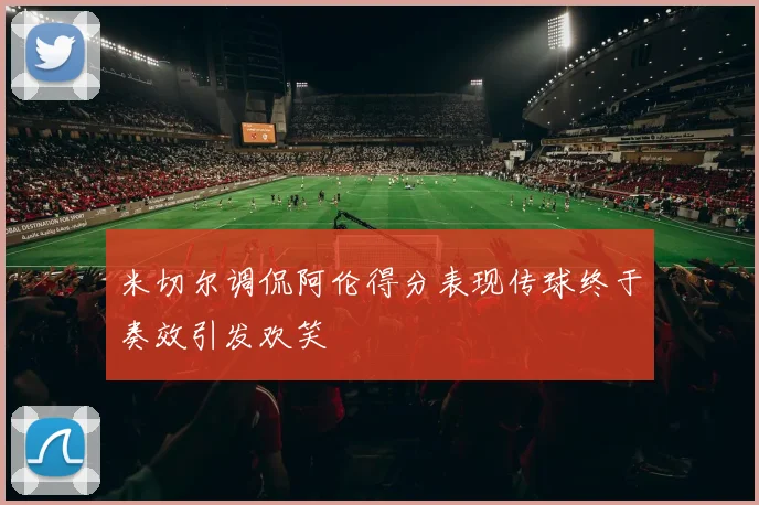 米切尔调侃阿伦得分表现传球终于奏效引发欢笑