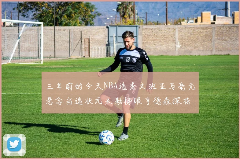 三年前的今天NBA选秀文班亚马毫无悬念当选状元米勒榜眼亨德森探花成就传奇时刻