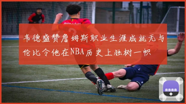 韦德盛赞詹姆斯职业生涯成就无与伦比令他在NBA历史上独树一帜