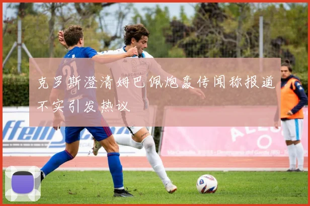 克罗斯澄清姆巴佩炮轰传闻称报道不实引发热议