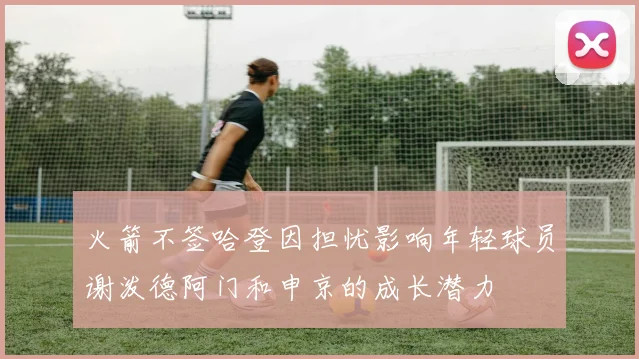 火箭不签哈登因担忧影响年轻球员谢泼德阿门和申京的成长潜力
