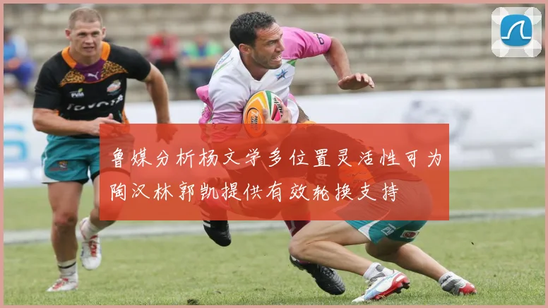 鲁媒分析杨文学多位置灵活性可为陶汉林郭凯提供有效轮换支持