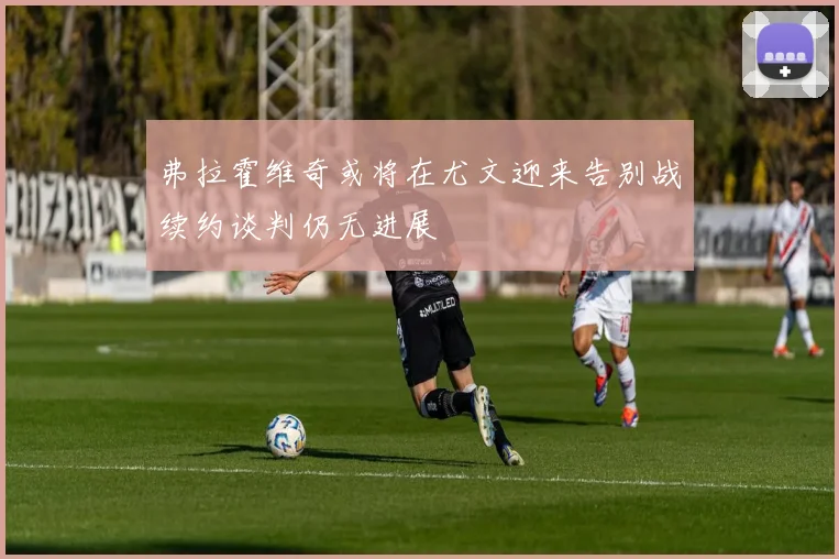 弗拉霍维奇或将在尤文迎来告别战续约谈判仍无进展