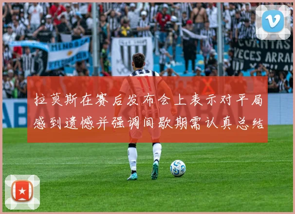 拉莫斯在赛后发布会上表示对平局感到遗憾并强调间歇期需认真总结